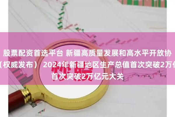 股票配资首选平台 新疆高质量发展和高水平开放协同共进（权威发布） 2024年新疆地区生产总值首次突破2万亿元大关