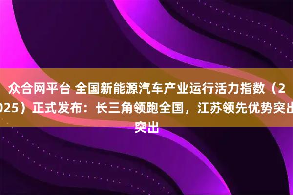 众合网平台 全国新能源汽车产业运行活力指数（2025）正式发布：长三角领跑全国，江苏领先优势突出
