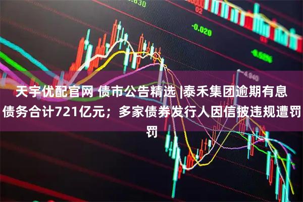 天宇优配官网 债市公告精选 |泰禾集团逾期有息债务合计721亿元；多家债券发行人因信披违规遭罚